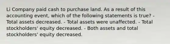 Li Company paid cash to purchase land. As a result of this accounting event, which of the following statements is true? - Total assets decreased. - Total assets were unaffected. - Total stockholders' equity decreased. - Both assets and total stockholders' equity decreased.