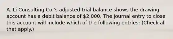 A. Li Consulting Co.'s adjusted trial balance shows the drawing account has a debit balance of 2,000. The journal entry to close this account will include which of the following entries: (Check all that apply.)