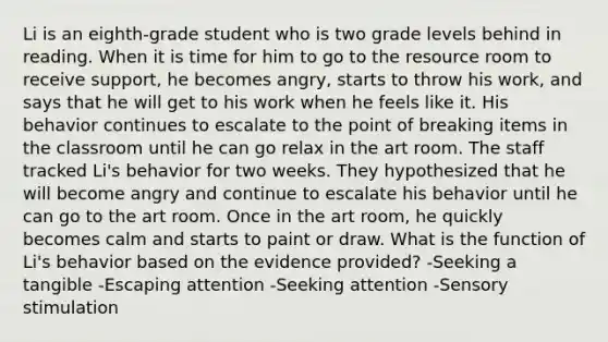 Li is an eighth-grade student who is two grade levels behind in reading. When it is time for him to go to the resource room to receive support, he becomes angry, starts to throw his work, and says that he will get to his work when he feels like it. His behavior continues to escalate to the point of breaking items in the classroom until he can go relax in the art room. The staff tracked Li's behavior for two weeks. They hypothesized that he will become angry and continue to escalate his behavior until he can go to the art room. Once in the art room, he quickly becomes calm and starts to paint or draw. What is the function of Li's behavior based on the evidence provided? -Seeking a tangible -Escaping attention -Seeking attention -Sensory stimulation