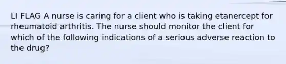 LI FLAG A nurse is caring for a client who is taking etanercept for rheumatoid arthritis. The nurse should monitor the client for which of the following indications of a serious adverse reaction to the drug?