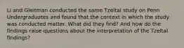 Li and Gleitman conducted the same Tzeltal study on Penn Undergraduates and found that the context in which the study was conducted matter. What did they find? And how do the findings raise questions about the interpretation of the Tzeltal findings?