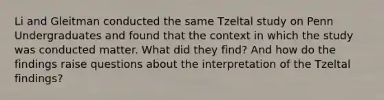 Li and Gleitman conducted the same Tzeltal study on Penn Undergraduates and found that the context in which the study was conducted matter. What did they find? And how do the findings raise questions about the interpretation of the Tzeltal findings?