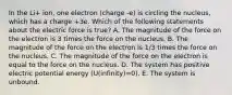 In the Li+ ion, one electron (charge -e) is circling the nucleus, which has a charge +3e. Which of the following statements about the electric force is true? A. The magnitude of the force on the electron is 3 times the force on the nucleus. B. The magnitude of the force on the electron is 1/3 times the force on the nucleus. C. The magnitude of the force on the electron is equal to the force on the nucleus. D. The system has positive electric potential energy (U(infinity)=0). E. The system is unbound.