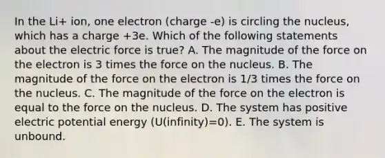 In the Li+ ion, one electron (charge -e) is circling the nucleus, which has a charge +3e. Which of the following statements about the electric force is true? A. The magnitude of the force on the electron is 3 times the force on the nucleus. B. The magnitude of the force on the electron is 1/3 times the force on the nucleus. C. The magnitude of the force on the electron is equal to the force on the nucleus. D. The system has positive electric potential energy (U(infinity)=0). E. The system is unbound.