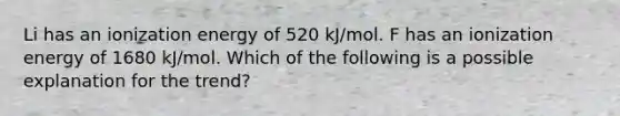 Li has an ionization energy of 520 kJ/mol. F has an ionization energy of 1680 kJ/mol. Which of the following is a possible explanation for the trend?