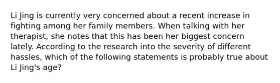 Li Jing is currently very concerned about a recent increase in fighting among her family members. When talking with her therapist, she notes that this has been her biggest concern lately. According to the research into the severity of different hassles, which of the following statements is probably true about Li Jing's age?