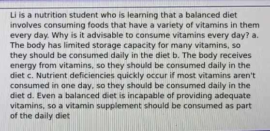 Li is a nutrition student who is learning that a balanced diet involves consuming foods that have a variety of vitamins in them every day. Why is it advisable to consume vitamins every day? a. The body has limited storage capacity for many vitamins, so they should be consumed daily in the diet b. The body receives energy from vitamins, so they should be consumed daily in the diet c. Nutrient deficiencies quickly occur if most vitamins aren't consumed in one day, so they should be consumed daily in the diet d. Even a balanced diet is incapable of providing adequate vitamins, so a vitamin supplement should be consumed as part of the daily diet