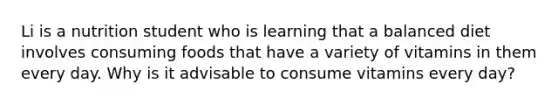 Li is a nutrition student who is learning that a balanced diet involves consuming foods that have a variety of vitamins in them every day. Why is it advisable to consume vitamins every day?