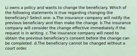 Li owns a policy and wants to change the beneficiary. Which of the following statements is true regarding changing the beneficiary? Select one: a.The insurance company will notify the previous beneficiary and then make the change. b.The insurance company will consider the change effective immediately if the request is in writing. c.The insurance company will need to obtain the previous beneficiary's consent before the change can be completed. d.The beneficiary cannot be changed without a court order.