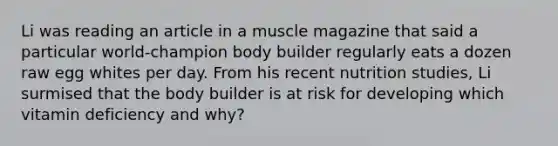 Li was reading an article in a muscle magazine that said a particular world-champion body builder regularly eats a dozen raw egg whites per day. From his recent nutrition studies, Li surmised that the body builder is at risk for developing which vitamin deficiency and why?