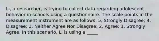 Li, a researcher, is trying to collect data regarding adolescent behavior in schools using a questionnaire. The scale points in the measurement instrument are as follows: 5, Strongly Disagree; 4, Disagree; 3, Neither Agree Nor Disagree; 2, Agree; 1, Strongly Agree. In this scenario, Li is using a _____