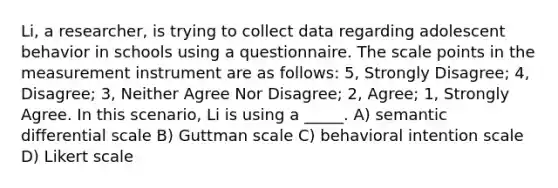 Li, a researcher, is trying to collect data regarding adolescent behavior in schools using a questionnaire. The scale points in the measurement instrument are as follows: 5, Strongly Disagree; 4, Disagree; 3, Neither Agree Nor Disagree; 2, Agree; 1, Strongly Agree. In this scenario, Li is using a _____. A) semantic differential scale B) Guttman scale C) behavioral intention scale D) Likert scale