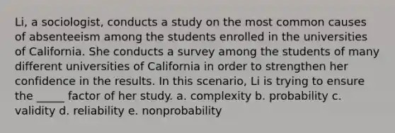 Li, a sociologist, conducts a study on the most common causes of absenteeism among the students enrolled in the universities of California. She conducts a survey among the students of many different universities of California in order to strengthen her confidence in the results. In this scenario, Li is trying to ensure the _____ factor of her study.​ a. ​complexity b. ​probability c. ​validity d. ​reliability e. ​nonprobability