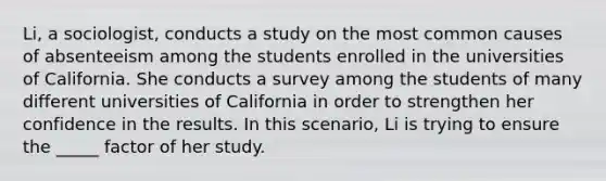 Li, a sociologist, conducts a study on the most common causes of absenteeism among the students enrolled in the universities of California. She conducts a survey among the students of many different universities of California in order to strengthen her confidence in the results. In this scenario, Li is trying to ensure the _____ factor of her study.​