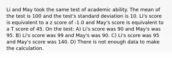 Li and May took the same test of academic ability. The mean of the test is 100 and the test's standard deviation is 10. Li's score is equivalent to a z score of -1.0 and May's score is equivalent to a T score of 45. On the test: A) Li's score was 90 and May's was 95. B) Li's score was 99 and May's was 90. C) Li's score was 95 and May's score was 140. D) There is not enough data to make the calculation.