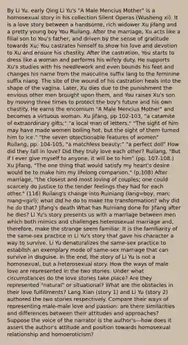 By Li Yu. early Qing Li Yu's "A Male Mencius Mother" is a homosexual story in his collection Silent Operas (Wusheng xi). It is a love story between a handsome, rich widower Xu Jifang and a pretty young boy You Ruilang. After the marriage, Xu acts like a filial son to You's father, and driven by the sense of gratitude towards Xu; You castrates himself to show his love and devotion to Xu and ensure his chastity. After the castration, You starts to dress like a woman and performs his wifely duty. He supports Xu's studies with his needlework and even bounds his feet and changes his name from the masculine suffix lang to the feminine suffix niang. The site of the wound of his castration heals into the shape of the vagina. Later, Xu dies due to the punishment the envious other men brought upon them, and You raises Xu's son by moving three times to protect the boy's future and his own chastity. He earns the encomium "A Male Mencius Mother" and becomes a virtuous woman. Xu Jifang, pp 102-103, "a catamite of extraordinary gifts;" "a local man of letters." "The sight of him may have made women boiling hot, but the sight of them turned him to ice." "the seven objectionable features of women" Ruilang, pp. 104-105, "a matchless beauty;" "a perfect doll" How did they fall in love? Did they truly love each other? Ruilang, "But if I ever give myself to anyone, it will be to him" (pp. 107-108.) Xu Jifang, "The one thing that would satisfy my heart's desire would be to make him my lifelong companion." (p.108) After marriage, "the closest and most loving of couples; one could scarcely do justice to the tender feelings they had for each other." (116) Ruilang's change into Ruiniang (lang=boy, man; niang=girl); what did he do to make the transformation? why did he do that? Jifang's death What has Ruiniang done for Jifang after he dies? Li Yu's story presents us with a marriage between men which both mimics and challenges heterosexual marriage and, therefore, make the strange seem familiar. It is the familiarity of the same-sex practice in Li Yu's story that gave his character a way to survive. Li Yu denaturalizes the same-sex practice to establish an exemplary mode of same-sex marriage that can survive in disguise. In the end, the story of Li Yu is not a homosexual, but a heterosexual story. How the ways of male love are represented in the two stories: Under what circumstances do the love stories take place? Are they represented "natural" or situational? What are the obstacles in their love fulfillments? Lang Xian (story 1) and Li Yu (story 2) authored the two stories respectively. Compare their ways of representing male-male love and passion: are there similarities and differences between their attitudes and approaches? Suppose the voice of the narrator is the author's—how does it assert the author's attitude and position towards homosexual relationship and homoeroticism?