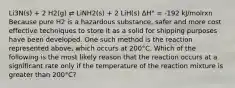 Li3N(s) + 2 H2(g) ⇄ LiNH2(s) + 2 LiH(s) ΔH° = -192 kJ/molrxn Because pure H2 is a hazardous substance, safer and more cost effective techniques to store it as a solid for shipping purposes have been developed. One such method is the reaction represented above, which occurs at 200°C. Which of the following is the most likely reason that the reaction occurs at a significant rate only if the temperature of the reaction mixture is greater than 200°C?