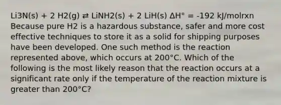 Li3N(s) + 2 H2(g) ⇄ LiNH2(s) + 2 LiH(s) ΔH° = -192 kJ/molrxn Because pure H2 is a hazardous substance, safer and more cost effective techniques to store it as a solid for shipping purposes have been developed. One such method is the reaction represented above, which occurs at 200°C. Which of the following is the most likely reason that the reaction occurs at a significant rate only if the temperature of the reaction mixture is greater than 200°C?