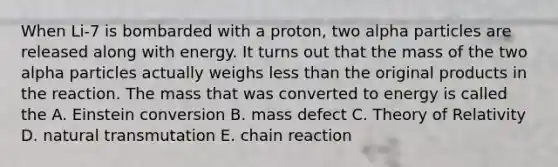 When Li-7 is bombarded with a proton, two alpha particles are released along with energy. It turns out that the mass of the two alpha particles actually weighs less than the original products in the reaction. The mass that was converted to energy is called the A. Einstein conversion B. mass defect C. Theory of Relativity D. natural transmutation E. chain reaction