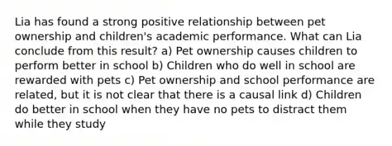 Lia has found a strong positive relationship between pet ownership and children's academic performance. What can Lia conclude from this result? a) Pet ownership causes children to perform better in school b) Children who do well in school are rewarded with pets c) Pet ownership and school performance are related, but it is not clear that there is a causal link d) Children do better in school when they have no pets to distract them while they study