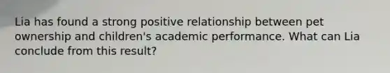 Lia has found a strong positive relationship between pet ownership and children's academic performance. What can Lia conclude from this result?