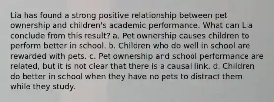 Lia has found a strong positive relationship between pet ownership and children's academic performance. What can Lia conclude from this result? a. Pet ownership causes children to perform better in school. b. Children who do well in school are rewarded with pets. c. Pet ownership and school performance are related, but it is not clear that there is a causal link. d. Children do better in school when they have no pets to distract them while they study.