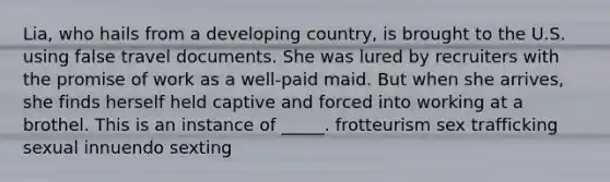 Lia, who hails from a developing country, is brought to the U.S. using false travel documents. She was lured by recruiters with the promise of work as a well-paid maid. But when she arrives, she finds herself held captive and forced into working at a brothel. This is an instance of _____. frotteurism sex trafficking sexual innuendo sexting