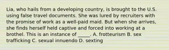 Lia, who hails from a developing country, is brought to the U.S. using false travel documents. She was lured by recruiters with the promise of work as a well-paid maid. But when she arrives, she finds herself held captive and forced into working at a brothel. This is an instance of _____. A. frotteurism B. sex trafficking C. sexual innuendo D. sexting