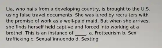 Lia, who hails from a developing country, is brought to the U.S. using false travel documents. She was lured by recruiters with the promise of work as a well-paid maid. But when she arrives, she finds herself held captive and forced into working at a brothel. This is an instance of _____. a. Frotteurism b. Sex trafficking c. Sexual innuendo d. Sexting