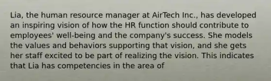 Lia, the human resource manager at AirTech Inc., has developed an inspiring vision of how the HR function should contribute to employees' well-being and the company's success. She models the values and behaviors supporting that vision, and she gets her staff excited to be part of realizing the vision. This indicates that Lia has competencies in the area of