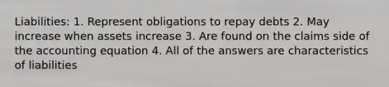 Liabilities: 1. Represent obligations to repay debts 2. May increase when assets increase 3. Are found on the claims side of the accounting equation 4. All of the answers are characteristics of liabilities