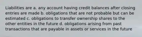 Liabilities are a. any account having credit balances after closing entries are made b. obligations that are not probable but can be estimated c. obligations to transfer ownership shares to the other entities in the future d. obligations arising from past transactions that are payable in assets or services in the future