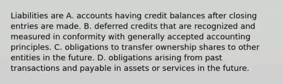 Liabilities are A. accounts having credit balances after closing entries are made. B. deferred credits that are recognized and measured in conformity with generally accepted accounting principles. C. obligations to transfer ownership shares to other entities in the future. D. obligations arising from past transactions and payable in assets or services in the future.