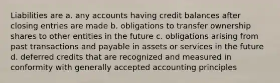 Liabilities are a. any accounts having credit balances after <a href='https://www.questionai.com/knowledge/kosjhwC4Ps-closing-entries' class='anchor-knowledge'>closing entries</a> are made b. obligations to transfer ownership shares to other entities in the future c. obligations arising from past transactions and payable in assets or services in the future d. deferred credits that are recognized and measured in conformity with <a href='https://www.questionai.com/knowledge/kwjD9YtMH2-generally-accepted-accounting-principles' class='anchor-knowledge'>generally accepted accounting principles</a>