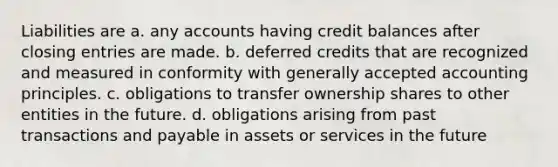 Liabilities are a. any accounts having credit balances after closing entries are made. b. deferred credits that are recognized and measured in conformity with generally accepted accounting principles. c. obligations to transfer ownership shares to other entities in the future. d. obligations arising from past transactions and payable in assets or services in the future