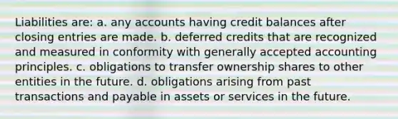 Liabilities are: a. any accounts having credit balances after closing entries are made. b. deferred credits that are recognized and measured in conformity with generally accepted accounting principles. c. obligations to transfer ownership shares to other entities in the future. d. obligations arising from past transactions and payable in assets or services in the future.