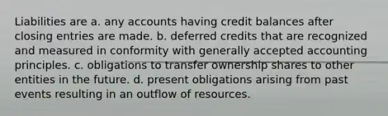 Liabilities are a. any accounts having credit balances after closing entries are made. b. deferred credits that are recognized and measured in conformity with generally accepted accounting principles. c. obligations to transfer ownership shares to other entities in the future. d. present obligations arising from past events resulting in an outflow of resources.