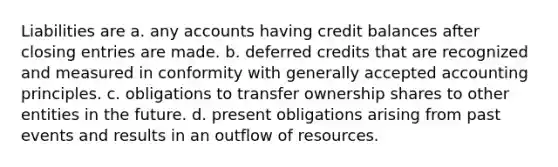 Liabilities are a. any accounts having credit balances after closing entries are made. b. deferred credits that are recognized and measured in conformity with generally accepted accounting principles. c. obligations to transfer ownership shares to other entities in the future. d. present obligations arising from past events and results in an outflow of resources.