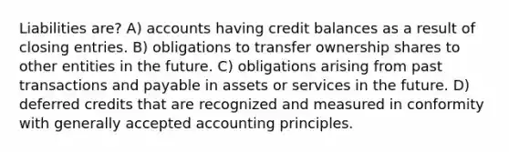 Liabilities are? A) accounts having credit balances as a result of <a href='https://www.questionai.com/knowledge/kosjhwC4Ps-closing-entries' class='anchor-knowledge'>closing entries</a>. B) obligations to transfer ownership shares to other entities in the future. C) obligations arising from past transactions and payable in assets or services in the future. D) deferred credits that are recognized and measured in conformity with <a href='https://www.questionai.com/knowledge/kwjD9YtMH2-generally-accepted-accounting-principles' class='anchor-knowledge'>generally accepted accounting principles</a>.