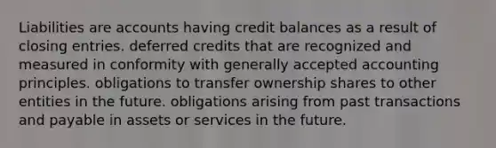 Liabilities are accounts having credit balances as a result of closing entries. deferred credits that are recognized and measured in conformity with generally accepted accounting principles. obligations to transfer ownership shares to other entities in the future. obligations arising from past transactions and payable in assets or services in the future.