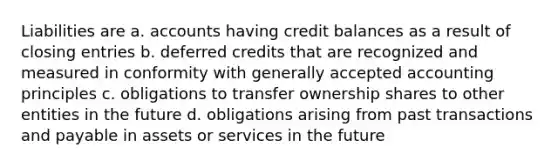 Liabilities are a. accounts having credit balances as a result of closing entries b. deferred credits that are recognized and measured in conformity with generally accepted accounting principles c. obligations to transfer ownership shares to other entities in the future d. obligations arising from past transactions and payable in assets or services in the future