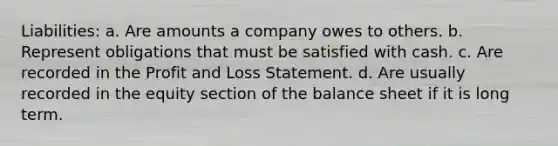 Liabilities: a. Are amounts a company owes to others. b. Represent obligations that must be satisfied with cash. c. Are recorded in the Profit and Loss Statement. d. Are usually recorded in the equity section of the balance sheet if it is long term.