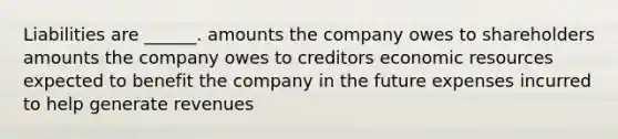 Liabilities are ______. amounts the company owes to shareholders amounts the company owes to creditors economic resources expected to benefit the company in the future expenses incurred to help generate revenues