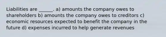 Liabilities are ______. a) amounts the company owes to shareholders b) amounts the company owes to creditors c) economic resources expected to benefit the company in the future d) expenses incurred to help generate revenues