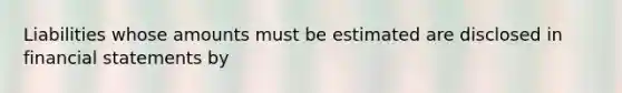 Liabilities whose amounts must be estimated are disclosed in financial statements by