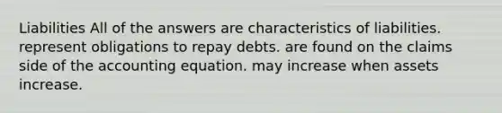 Liabilities All of the answers are characteristics of liabilities. represent obligations to repay debts. are found on the claims side of the accounting equation. may increase when assets increase.