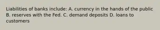 Liabilities of banks include: A. currency in the hands of the public B. reserves with the Fed. C. demand deposits D. loans to customers