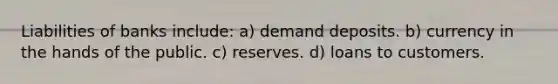 Liabilities of banks include: a) demand deposits. b) currency in the hands of the public. c) reserves. d) loans to customers.