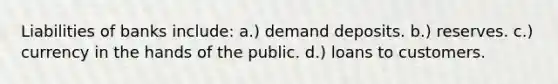 Liabilities of banks include: a.) demand deposits. b.) reserves. c.) currency in the hands of the public. d.) loans to customers.