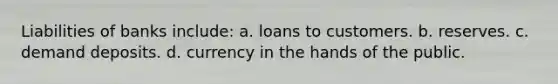 Liabilities of banks include: a. loans to customers. b. reserves. c. demand deposits. d. currency in the hands of the public.